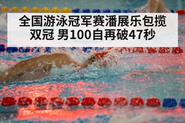 全国游泳冠军赛潘展乐包揽双冠 男100自再破47秒