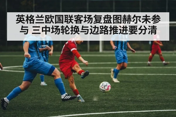 英格兰欧国联客场复盘图赫尔未参与 三中场轮换与边路推进要分清