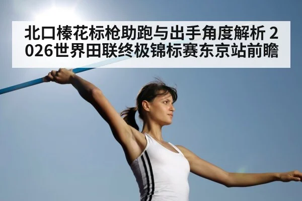 北口榛花标枪助跑与出手角度解析 2026世界田联终极锦标赛东京站前瞻