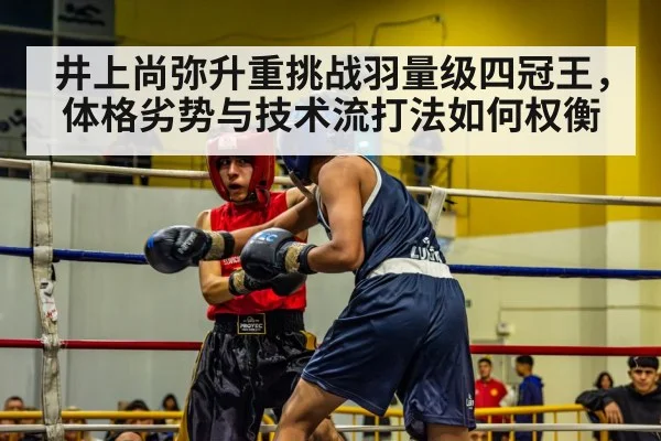 井上尚弥升重挑战羽量级四冠王，体格劣势与技术流打法如何权衡